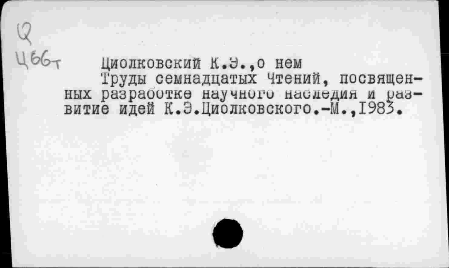 ﻿Циолковский К.У.,о нем
Труды семнадцатых Чтений, посвященных разраоотке научного паидедин и развитие идей К.Э.Циолковского.-М.,1985.